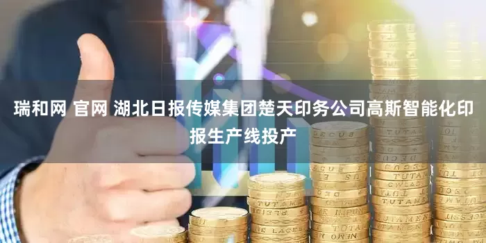 瑞和网 官网 湖北日报传媒集团楚天印务公司高斯智能化印报生产线投产