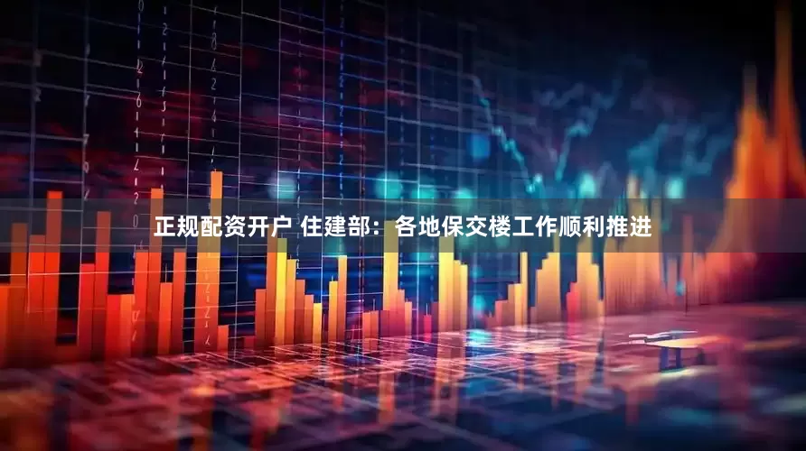 正规配资开户 住建部：各地保交楼工作顺利推进