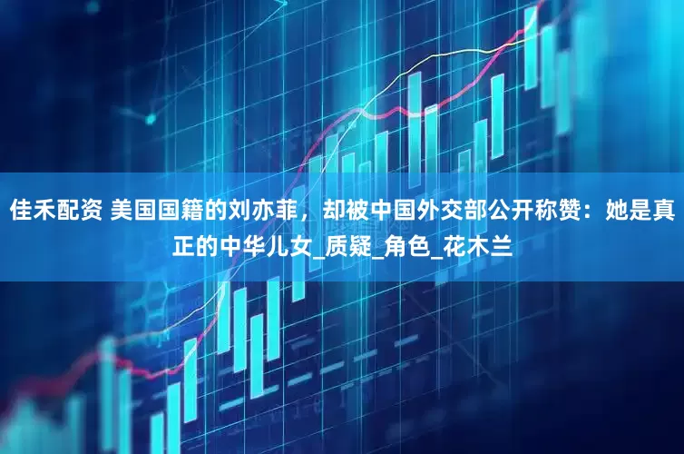 佳禾配资 美国国籍的刘亦菲，却被中国外交部公开称赞：她是真正的中华儿女_质疑_角色_花木兰