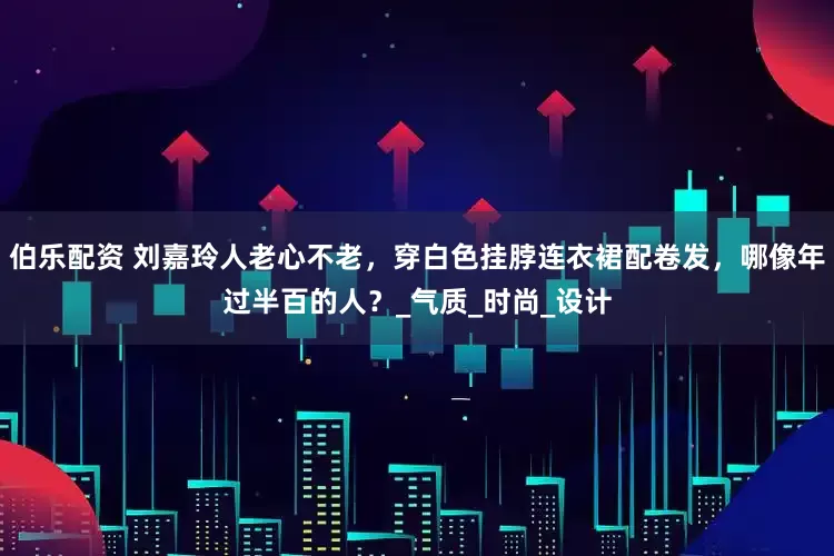 伯乐配资 刘嘉玲人老心不老，穿白色挂脖连衣裙配卷发，哪像年过半百的人？_气质_时尚_设计
