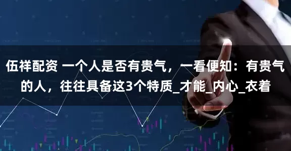 伍祥配资 一个人是否有贵气，一看便知：有贵气的人，往往具备这3个特质_才能_内心_衣着