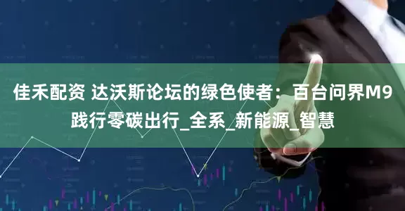 佳禾配资 达沃斯论坛的绿色使者：百台问界M9践行零碳出行_全系_新能源_智慧