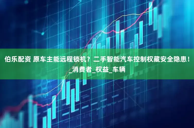 伯乐配资 原车主能远程锁机？二手智能汽车控制权藏安全隐患！_消费者_权益_车辆
