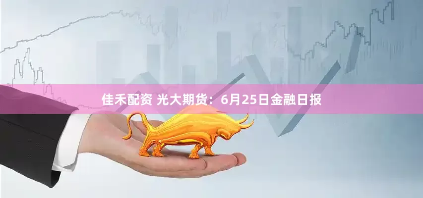 佳禾配资 光大期货：6月25日金融日报