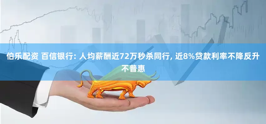 伯乐配资 百信银行: 人均薪酬近72万秒杀同行, 近8%贷款利率不降反升不普惠