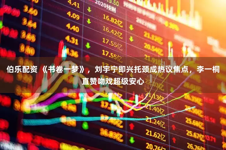 伯乐配资 《书卷一梦》，刘宇宁即兴托颈成热议焦点，李一桐直赞吻戏超级安心