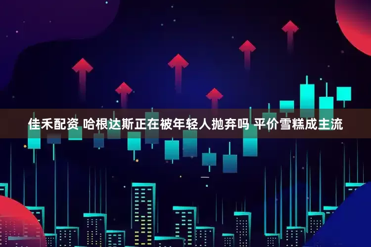 佳禾配资 哈根达斯正在被年轻人抛弃吗 平价雪糕成主流