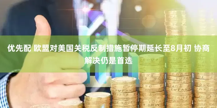 优先配 欧盟对美国关税反制措施暂停期延长至8月初 协商解决仍是首选