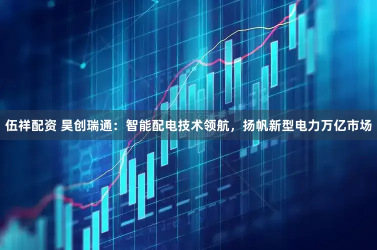 伍祥配资 昊创瑞通：智能配电技术领航，扬帆新型电力万亿市场