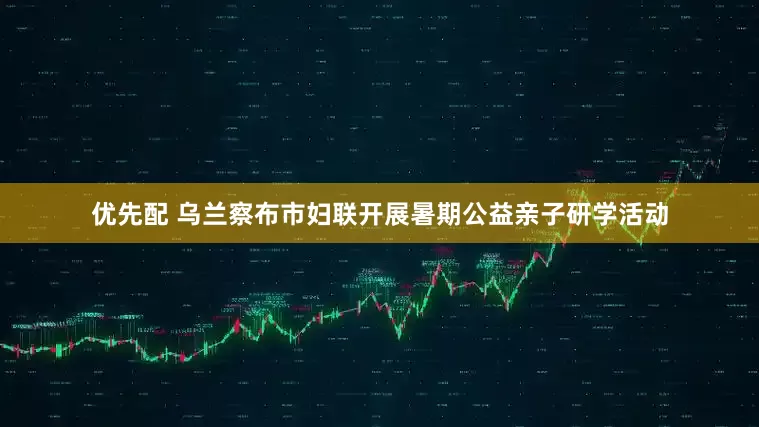 优先配 乌兰察布市妇联开展暑期公益亲子研学活动