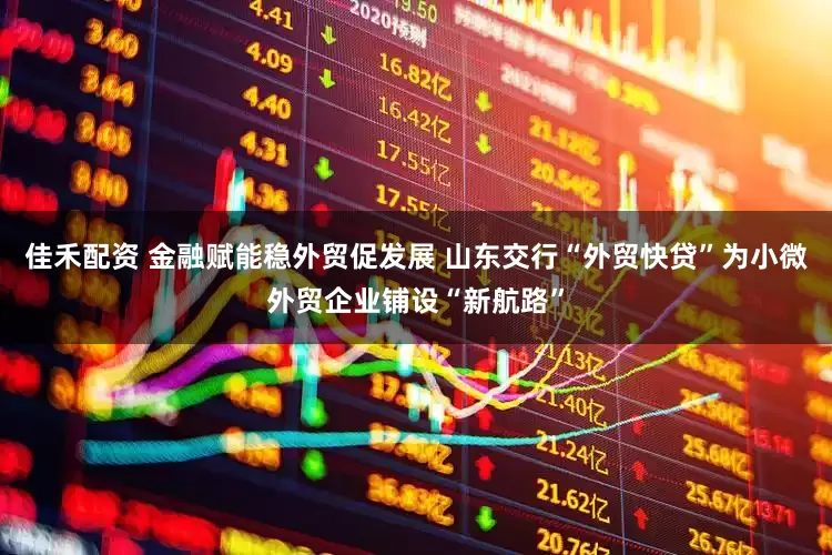 佳禾配资 金融赋能稳外贸促发展 山东交行“外贸快贷”为小微外贸企业铺设“新航路”