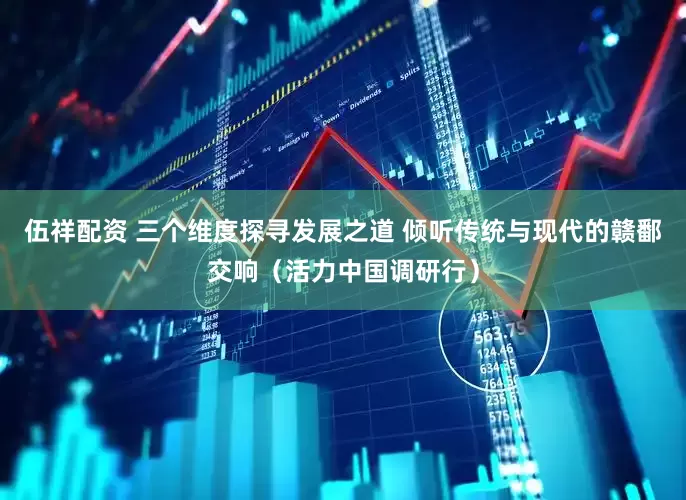 伍祥配资 三个维度探寻发展之道 倾听传统与现代的赣鄱交响（活力中国调研行）