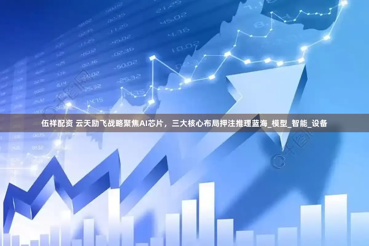 伍祥配资 云天励飞战略聚焦AI芯片，三大核心布局押注推理蓝海_模型_智能_设备