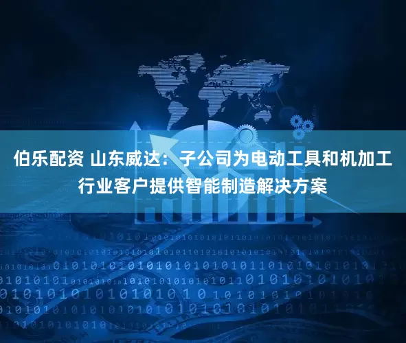 伯乐配资 山东威达：子公司为电动工具和机加工行业客户提供智能制造解决方案
