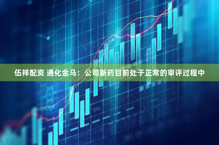 伍祥配资 通化金马：公司新药目前处于正常的审评过程中