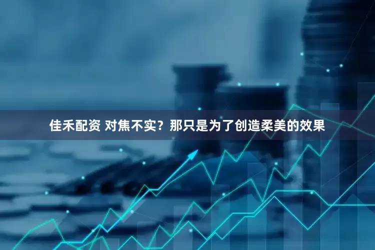佳禾配资 对焦不实？那只是为了创造柔美的效果