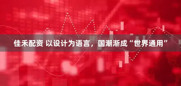 佳禾配资 以设计为语言，国潮渐成“世界通用”