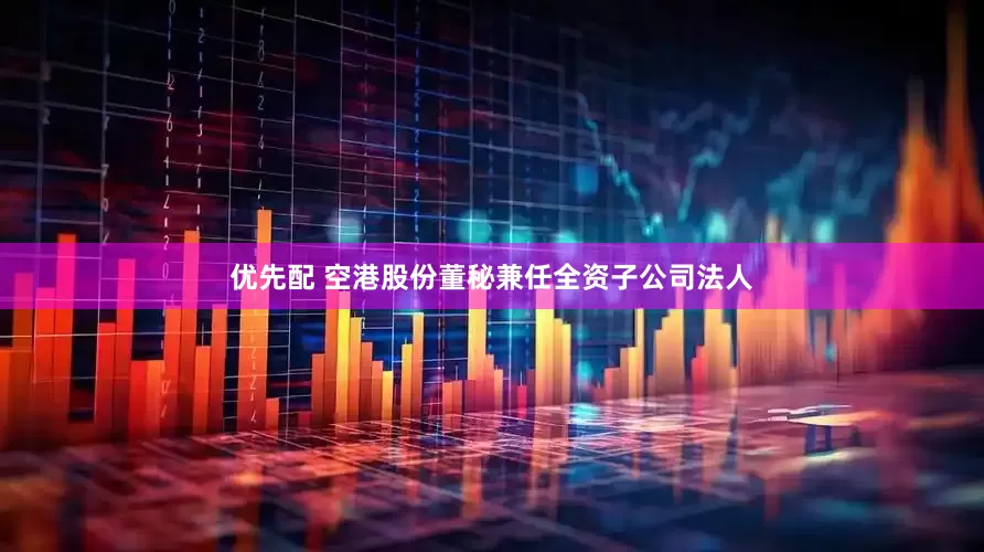优先配 空港股份董秘兼任全资子公司法人