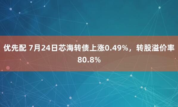优先配 7月24日芯海转债上涨0.49%，转股溢价率80.8%
